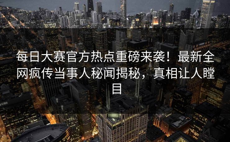 每日大赛官方热点重磅来袭！最新全网疯传当事人秘闻揭秘，真相让人瞠目