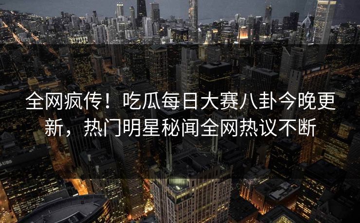 全网疯传！吃瓜每日大赛八卦今晚更新，热门明星秘闻全网热议不断