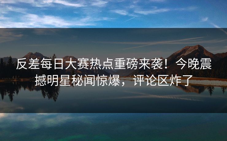 反差每日大赛热点重磅来袭！今晚震撼明星秘闻惊爆，评论区炸了