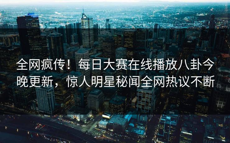 全网疯传！每日大赛在线播放八卦今晚更新，惊人明星秘闻全网热议不断