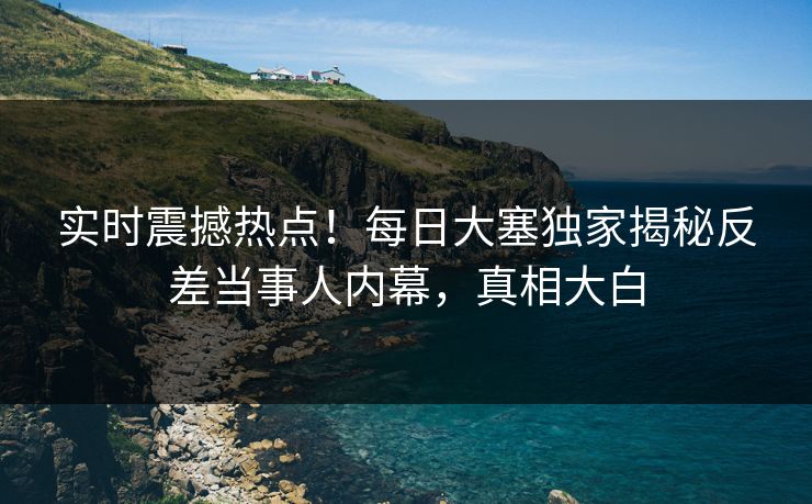 实时震撼热点！每日大塞独家揭秘反差当事人内幕，真相大白