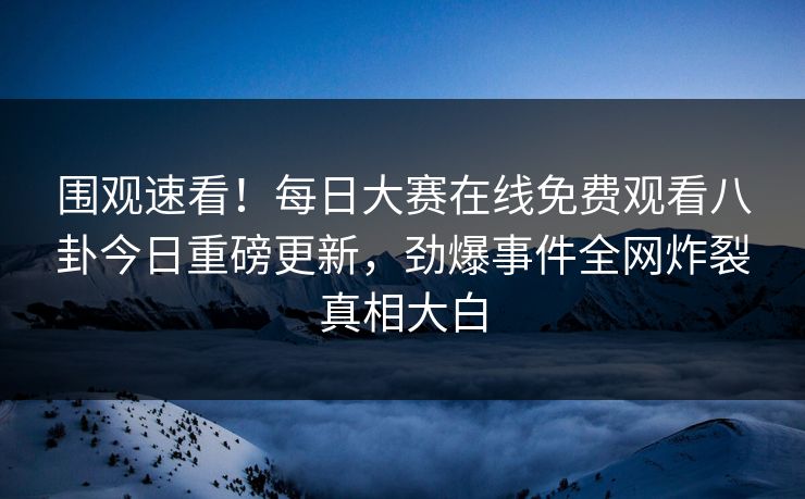 围观速看！每日大赛在线免费观看八卦今日重磅更新，劲爆事件全网炸裂真相大白