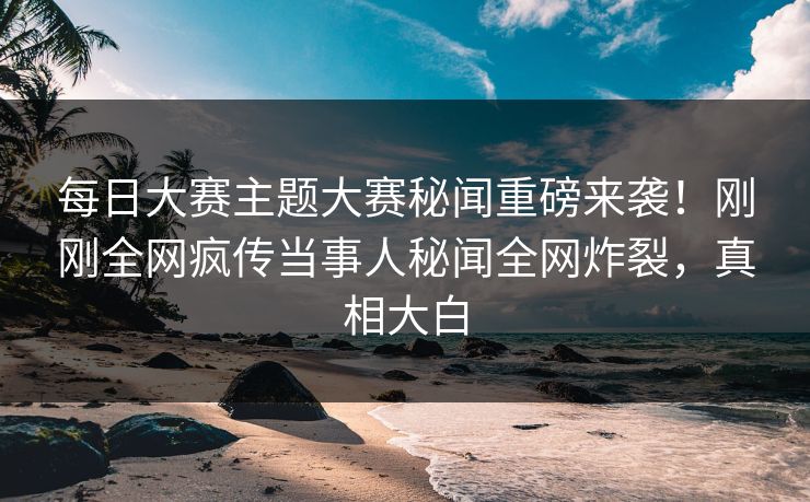 每日大赛主题大赛秘闻重磅来袭！刚刚全网疯传当事人秘闻全网炸裂，真相大白