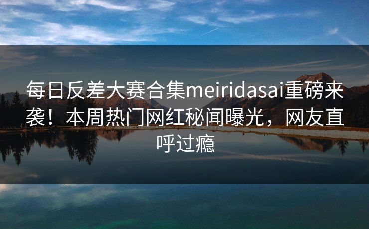 每日反差大赛合集meiridasai重磅来袭！本周热门网红秘闻曝光，网友直呼过瘾