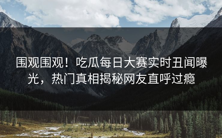围观围观！吃瓜每日大赛实时丑闻曝光，热门真相揭秘网友直呼过瘾