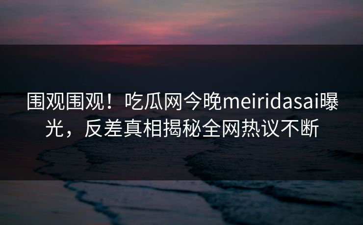 围观围观！吃瓜网今晚meiridasai曝光，反差真相揭秘全网热议不断