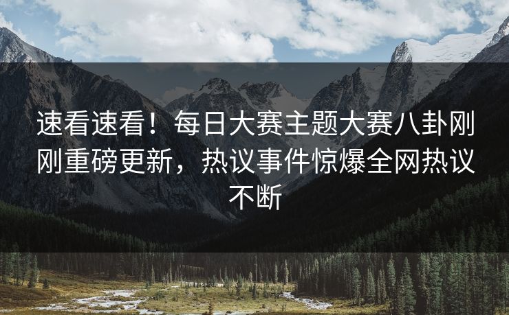 速看速看！每日大赛主题大赛八卦刚刚重磅更新，热议事件惊爆全网热议不断