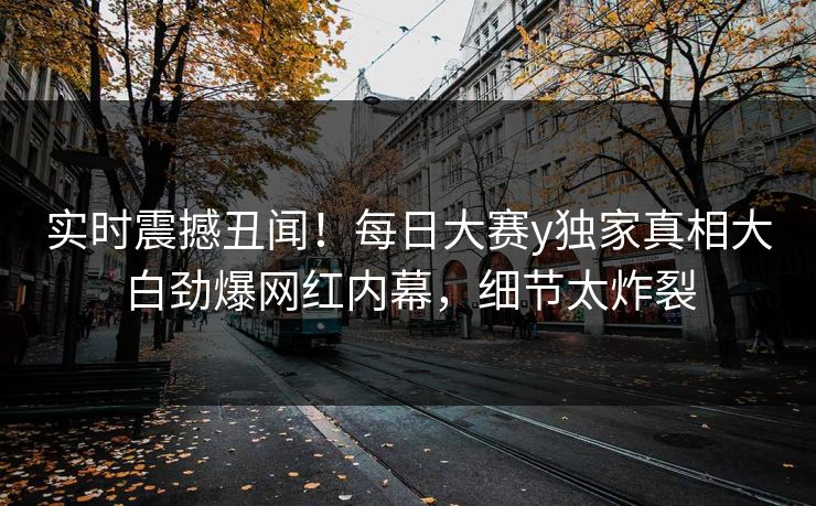 实时震撼丑闻！每日大赛y独家真相大白劲爆网红内幕，细节太炸裂