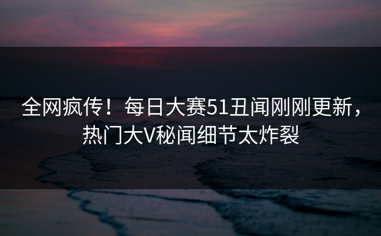全网疯传！每日大赛51丑闻刚刚更新，热门大V秘闻细节太炸裂