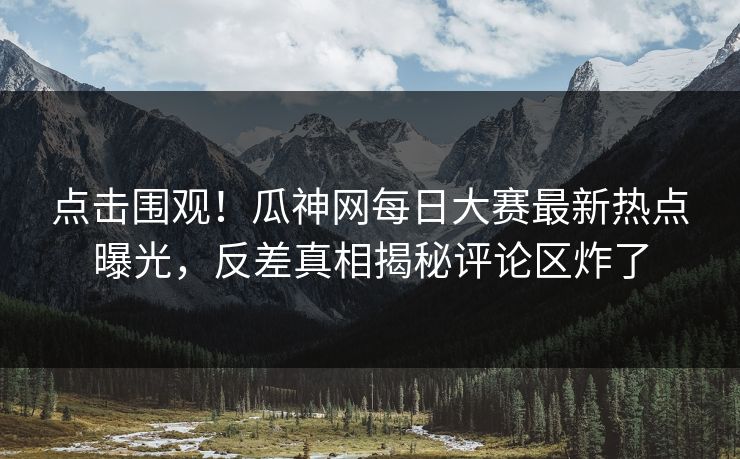 点击围观！瓜神网每日大赛最新热点曝光，反差真相揭秘评论区炸了