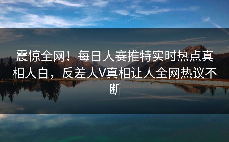 震惊全网！每日大赛推特实时热点真相大白，反差大V真相让人全网热议不断