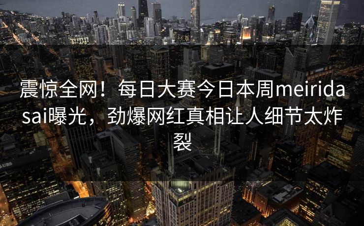 震惊全网！每日大赛今日本周meiridasai曝光，劲爆网红真相让人细节太炸裂