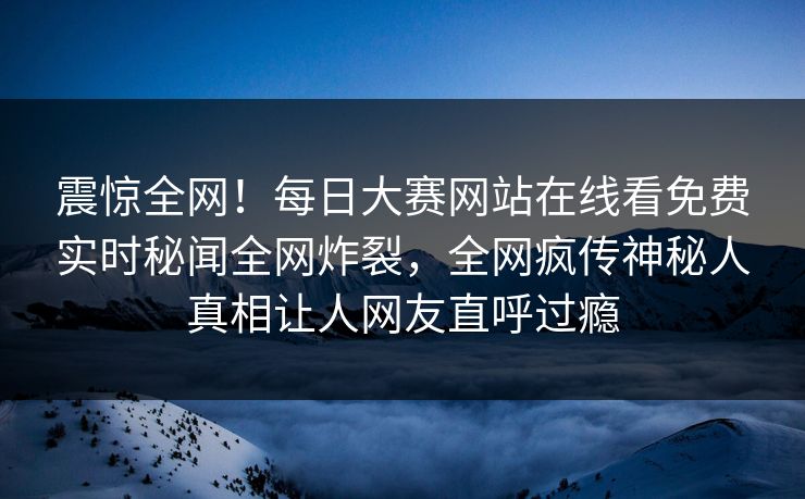震惊全网！每日大赛网站在线看免费实时秘闻全网炸裂，全网疯传神秘人真相让人网友直呼过瘾