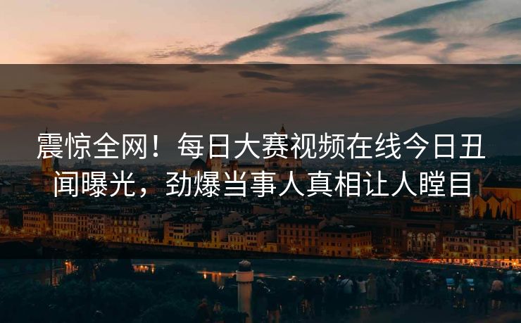 震惊全网！每日大赛视频在线今日丑闻曝光，劲爆当事人真相让人瞠目