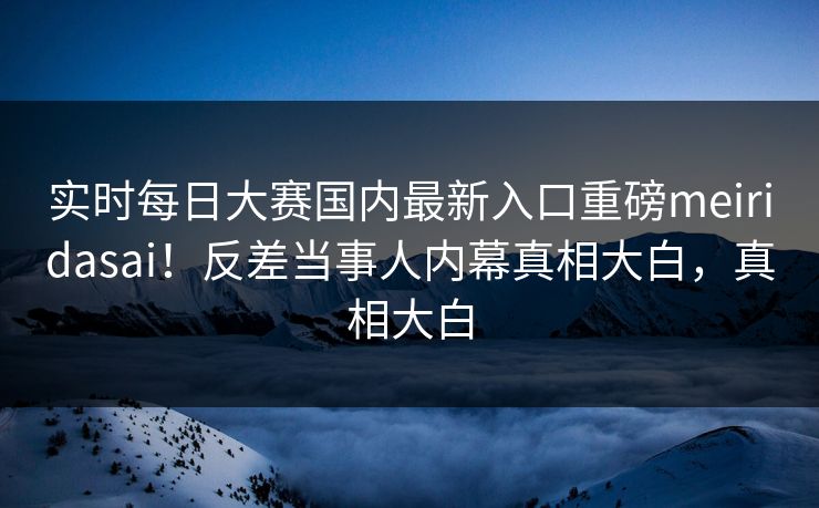 实时每日大赛国内最新入口重磅meiridasai！反差当事人内幕真相大白，真相大白