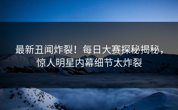 最新丑闻炸裂！每日大赛探秘揭秘，惊人明星内幕细节太炸裂