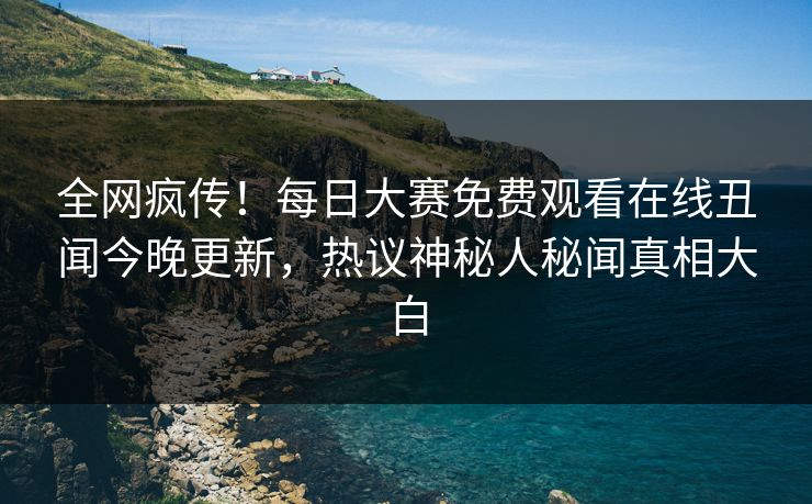 全网疯传！每日大赛免费观看在线丑闻今晚更新，热议神秘人秘闻真相大白