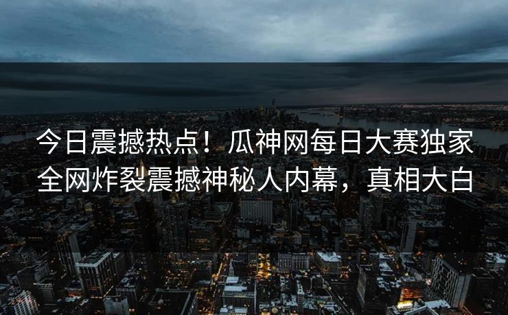 今日震撼热点！瓜神网每日大赛独家全网炸裂震撼神秘人内幕，真相大白