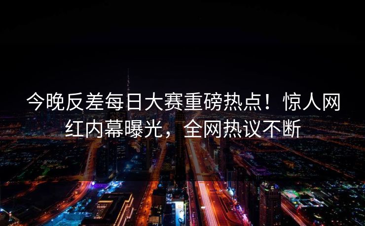 今晚反差每日大赛重磅热点！惊人网红内幕曝光，全网热议不断