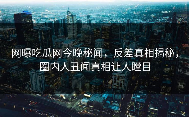 网曝吃瓜网今晚秘闻，反差真相揭秘，圈内人丑闻真相让人瞠目