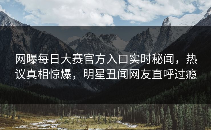 网曝每日大赛官方入口实时秘闻，热议真相惊爆，明星丑闻网友直呼过瘾