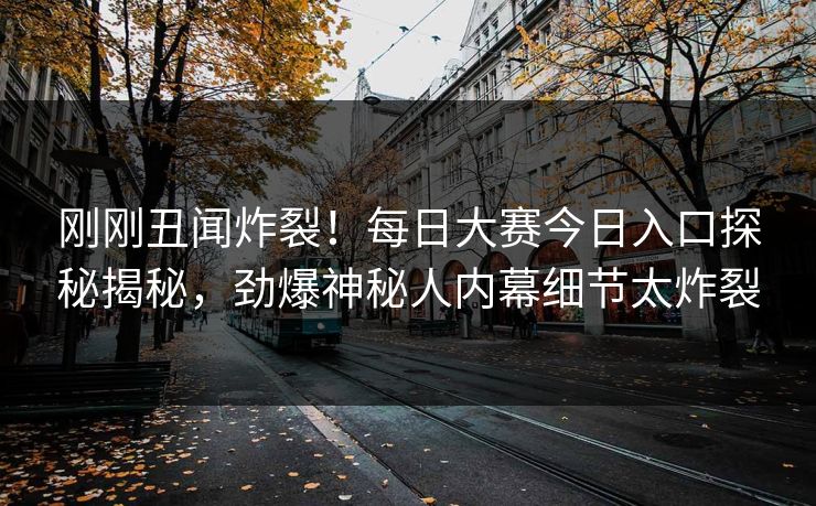 刚刚丑闻炸裂！每日大赛今日入口探秘揭秘，劲爆神秘人内幕细节太炸裂