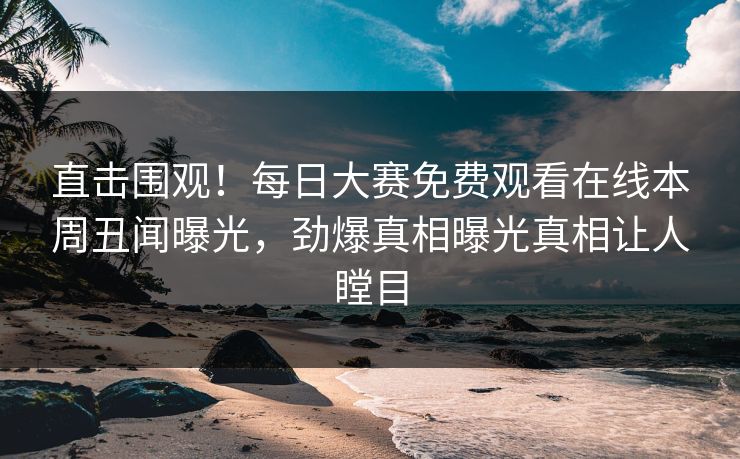 直击围观！每日大赛免费观看在线本周丑闻曝光，劲爆真相曝光真相让人瞠目