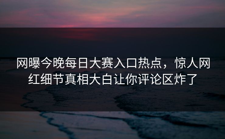 网曝今晚每日大赛入口热点，惊人网红细节真相大白让你评论区炸了