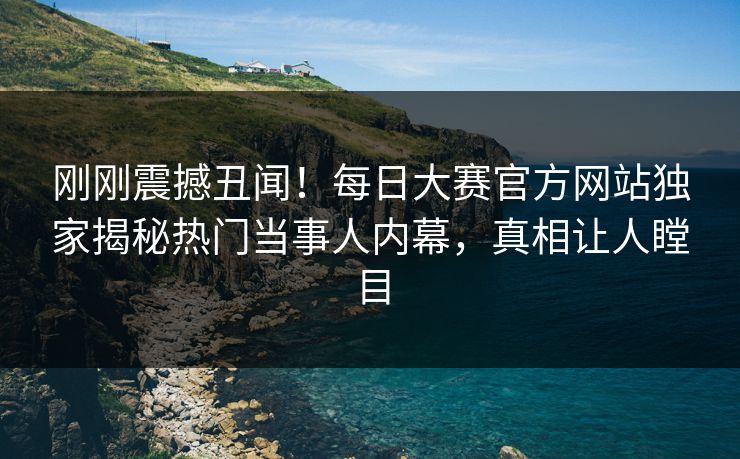 刚刚震撼丑闻！每日大赛官方网站独家揭秘热门当事人内幕，真相让人瞠目