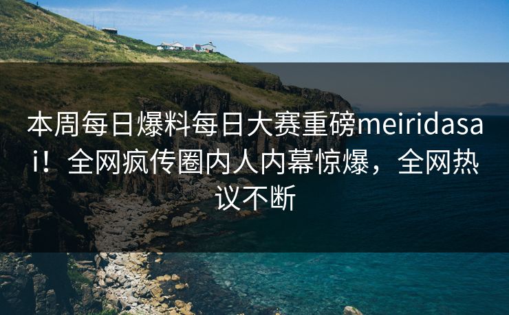 本周每日爆料每日大赛重磅meiridasai！全网疯传圈内人内幕惊爆，全网热议不断
