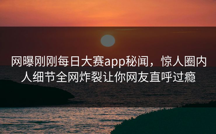 网曝刚刚每日大赛app秘闻，惊人圈内人细节全网炸裂让你网友直呼过瘾