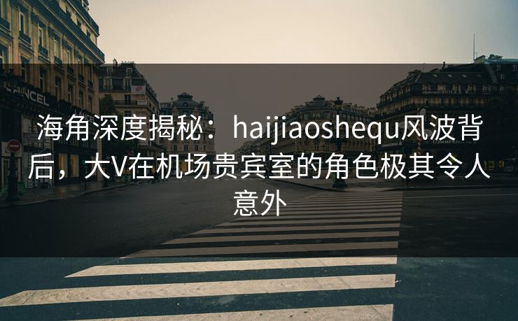 海角深度揭秘：haijiaoshequ风波背后，大V在机场贵宾室的角色极其令人意外