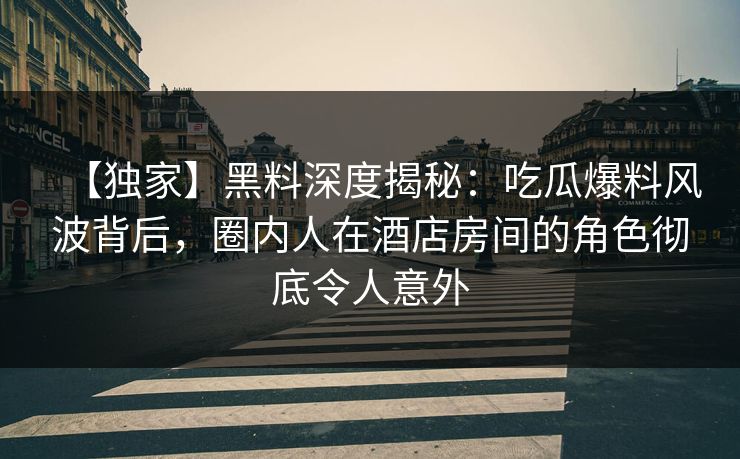【独家】黑料深度揭秘：吃瓜爆料风波背后，圈内人在酒店房间的角色彻底令人意外