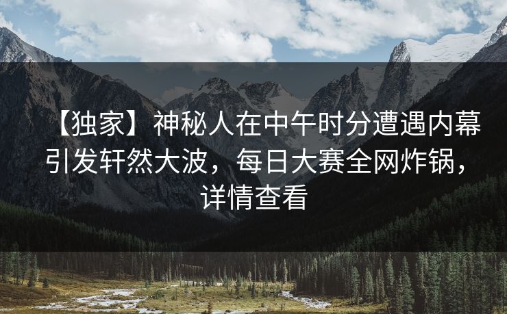 【独家】神秘人在中午时分遭遇内幕引发轩然大波，每日大赛全网炸锅，详情查看