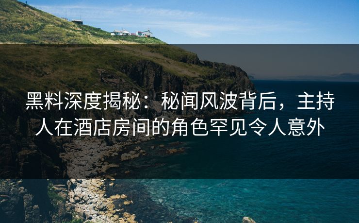 黑料深度揭秘：秘闻风波背后，主持人在酒店房间的角色罕见令人意外