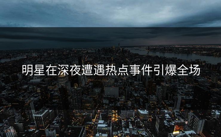 明星在深夜遭遇热点事件引爆全场