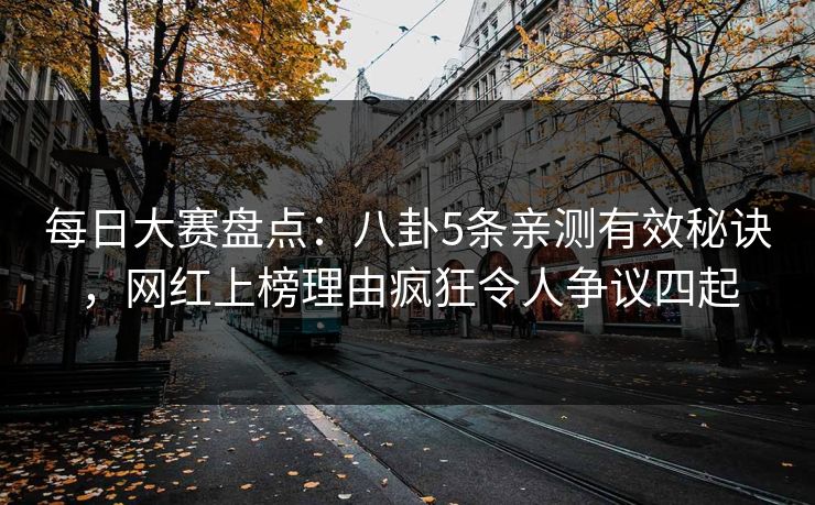 每日大赛盘点：八卦5条亲测有效秘诀，网红上榜理由疯狂令人争议四起