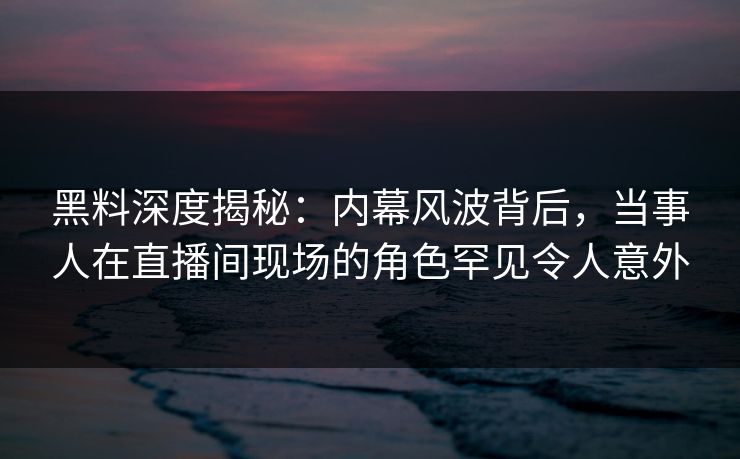 黑料深度揭秘：内幕风波背后，当事人在直播间现场的角色罕见令人意外