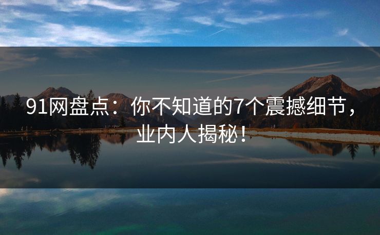 91网盘点：你不知道的7个震撼细节，业内人揭秘！