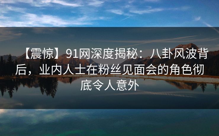 【震惊】91网深度揭秘：八卦风波背后，业内人士在粉丝见面会的角色彻底令人意外