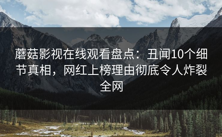 蘑菇影视在线观看盘点：丑闻10个细节真相，网红上榜理由彻底令人炸裂全网