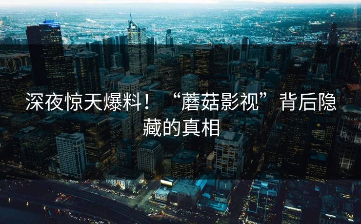 深夜惊天爆料！“蘑菇影视”背后隐藏的真相