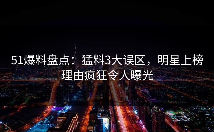 51爆料盘点：猛料3大误区，明星上榜理由疯狂令人曝光