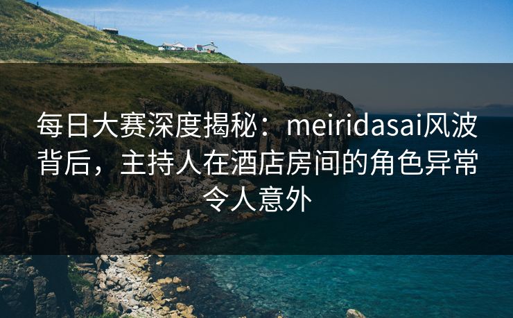 每日大赛深度揭秘：meiridasai风波背后，主持人在酒店房间的角色异常令人意外