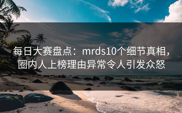 每日大赛盘点：mrds10个细节真相，圈内人上榜理由异常令人引发众怒