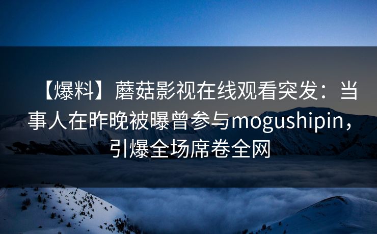 【爆料】蘑菇影视在线观看突发：当事人在昨晚被曝曾参与mogushipin，引爆全场席卷全网