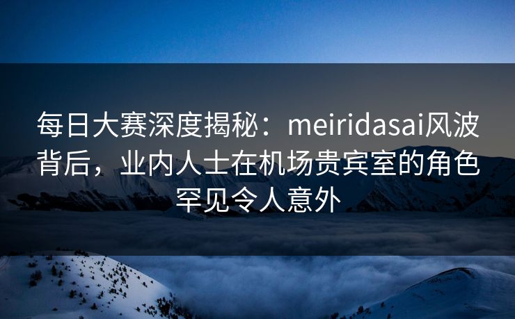 每日大赛深度揭秘：meiridasai风波背后，业内人士在机场贵宾室的角色罕见令人意外