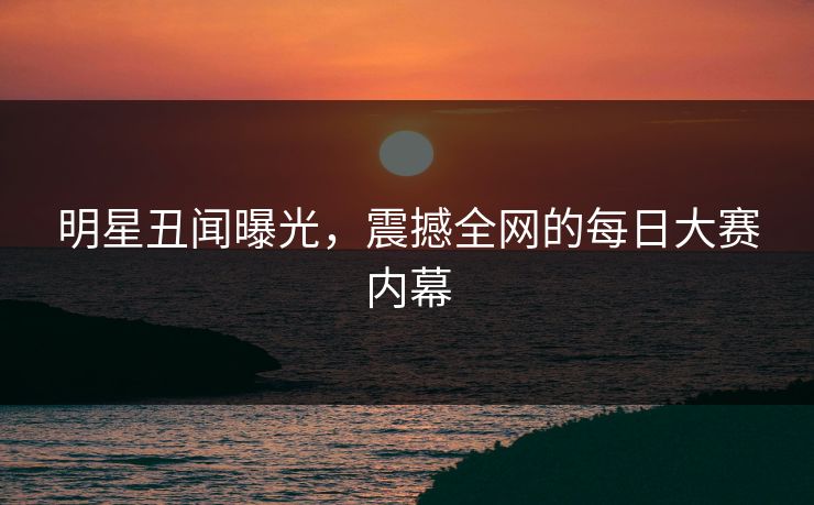 明星丑闻曝光，震撼全网的每日大赛内幕