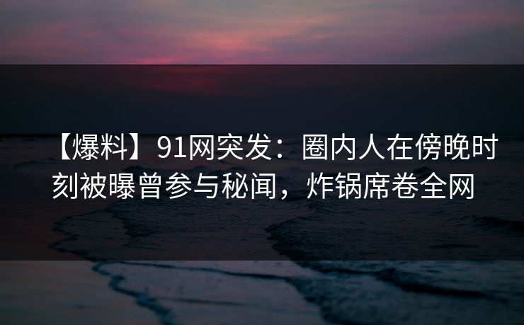 【爆料】91网突发：圈内人在傍晚时刻被曝曾参与秘闻，炸锅席卷全网