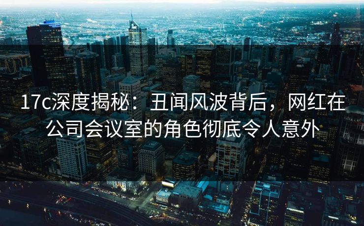 17c深度揭秘:丑闻风波背后,网红在公司会议室的角色彻底令人意外